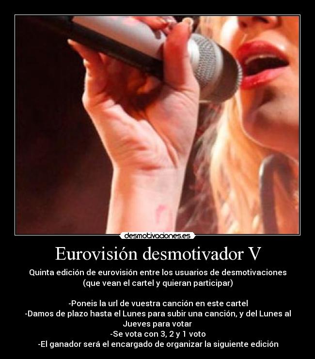 Eurovisión desmotivador V - Quinta edición de eurovisión entre los usuarios de desmotivaciones
(que vean el cartel y quieran participar)

-Poneis la url de vuestra canción en este cartel
-Damos de plazo hasta el Lunes para subir una canción, y del Lunes al
Jueves para votar
-Se vota con 3, 2 y 1 voto
-El ganador será el encargado de organizar la siguiente edición