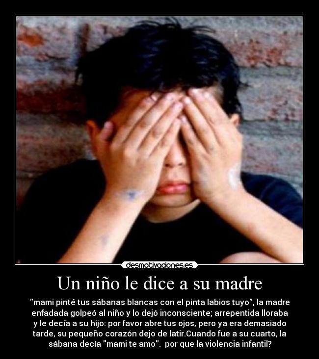 Un niño le dice a su madre - mami pinté tus sábanas blancas con el pinta labios tuyo, la madre
enfadada golpeó al niño y lo dejó inconsciente; arrepentida lloraba
y le decía a su hijo: por favor abre tus ojos, pero ya era demasiado
tarde, su pequeño corazón dejo de latir.Cuando fue a su cuarto, la
sábana decía mami te amo. por que la violencia infantil?