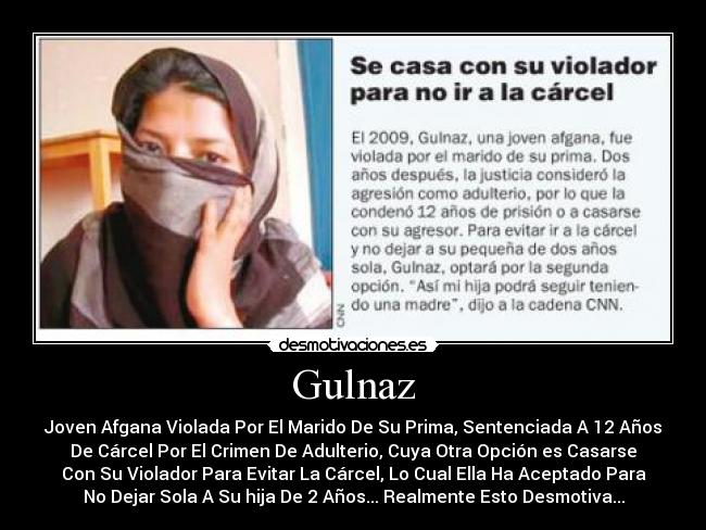 Gulnaz - Joven Afgana Violada Por El Marido De Su Prima, Sentenciada A 12 Años
De Cárcel Por El Crimen De Adulterio, Cuya Otra Opción es Casarse
Con Su Violador Para Evitar La Cárcel, Lo Cual Ella Ha Aceptado Para
No Dejar Sola A Su hija De 2 Años... Realmente Esto Desmotiva...