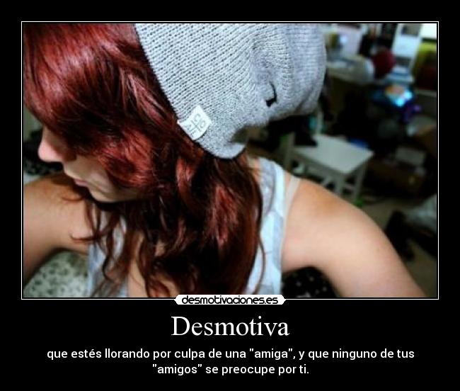 Desmotiva - que estés llorando por culpa de una amiga, y que ninguno de tus
amigos se preocupe por ti.
