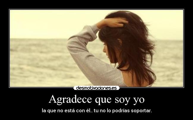 Agradece que soy yo - la que no está con él.. tu no lo podrías soportar.