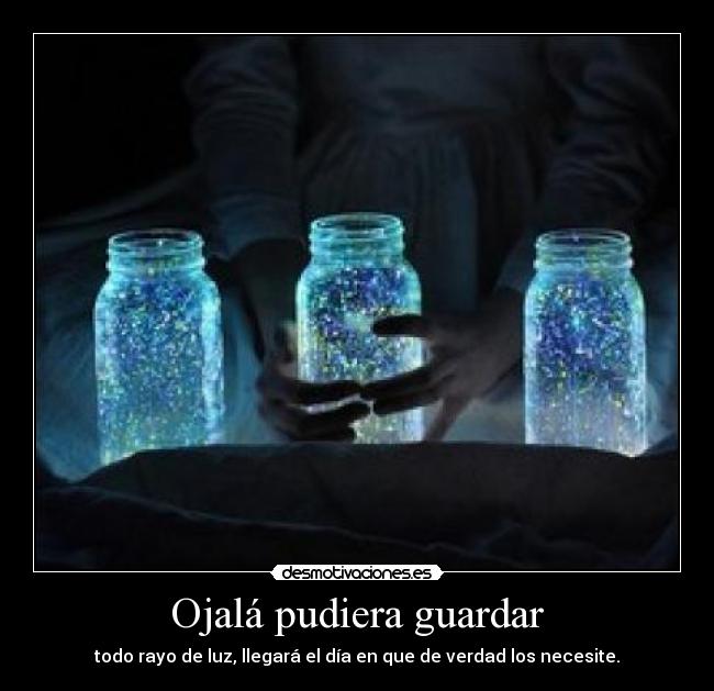 Ojalá pudiera guardar - todo rayo de luz, llegará el día en que de verdad los necesite.