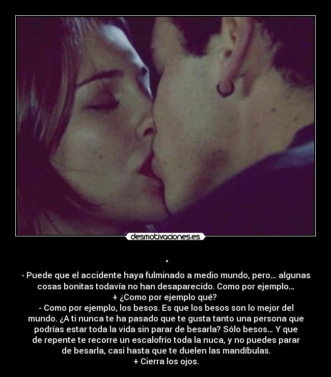 . - - Puede que el accidente haya fulminado a medio mundo, pero… algunas
cosas bonitas todavía no han desaparecido. Como por ejemplo…
+ ¿Como por ejemplo qué?
- Como por ejemplo, los besos. Es que los besos son lo mejor del
mundo. ¿A ti nunca te ha pasado que te gusta tanto una persona que
podrías estar toda la vida sin parar de besarla? Sólo besos… Y que
de repente te recorre un escalofrío toda la nuca, y no puedes parar
de besarla, casi hasta que te duelen las mandíbulas.
+ Cierra los ojos.