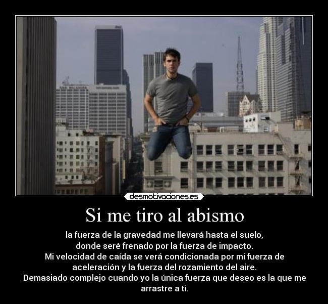 Si me tiro al abismo - la fuerza de la gravedad me llevará hasta el suelo,
donde seré frenado por la fuerza de impacto.
Mi velocidad de caída se verá condicionada por mi fuerza de
aceleración y la fuerza del rozamiento del aire.
Demasiado complejo cuando yo la única fuerza que deseo es la que me
arrastre a ti.