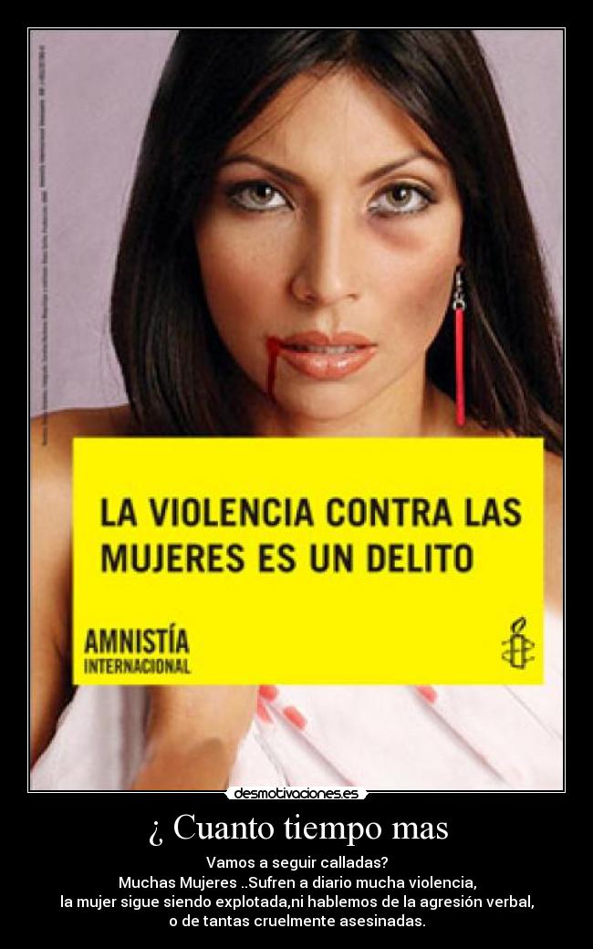 ¿ Cuanto tiempo mas - Vamos a seguir calladas?
Muchas Mujeres ..Sufren a diario mucha violencia,
la mujer sigue siendo explotada,ni hablemos de la agresión verbal,
o de tantas cruelmente asesinadas.