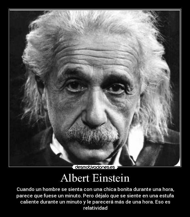 Albert Einstein - Cuando un hombre se sienta con una chica bonita durante una hora,
parece que fuese un minuto. Pero déjalo que se siente en una estufa
caliente durante un minuto y le parecerá más de una hora. Eso es
relatividad