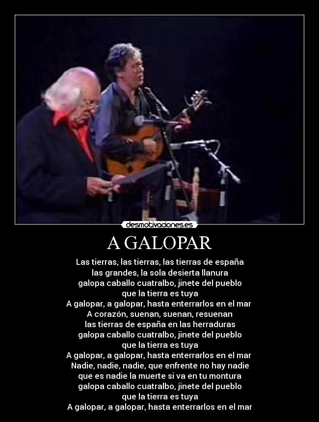 A GALOPAR - Las tierras, las tierras, las tierras de españa
las grandes, la sola desierta llanura
galopa caballo cuatralbo, jinete del pueblo
que la tierra es tuya
A galopar, a galopar, hasta enterrarlos en el mar
A corazón, suenan, suenan, resuenan
las tierras de españa en las herraduras
galopa caballo cuatralbo, jinete del pueblo
que la tierra es tuya
A galopar, a galopar, hasta enterrarlos en el mar
Nadie, nadie, nadie, que enfrente no hay nadie
que es nadie la muerte si va en tu montura
galopa caballo cuatralbo, jinete del pueblo
que la tierra es tuya
A galopar, a galopar, hasta enterrarlos en el mar