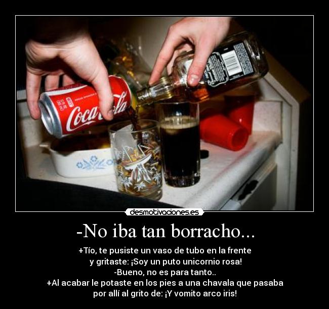 -No iba tan borracho... - +Tío, te pusiste un vaso de tubo en la frente
 y gritaste: ¡Soy un puto unicornio rosa!
-Bueno, no es para tanto..
+Al acabar le potaste en los pies a una chavala que pasaba
por allí al grito de: ¡Y vomito arco iris!