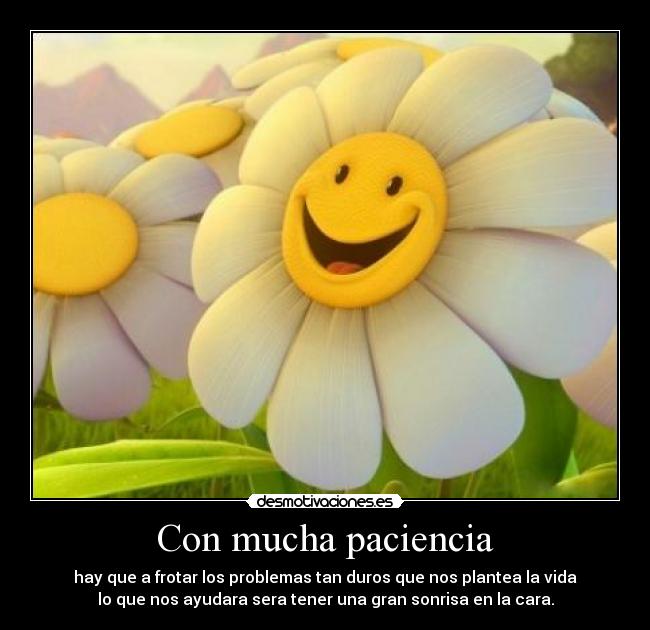 Con mucha paciencia - hay que a frotar los problemas tan duros que nos plantea la vida
lo que nos ayudara sera tener una gran sonrisa en la cara.