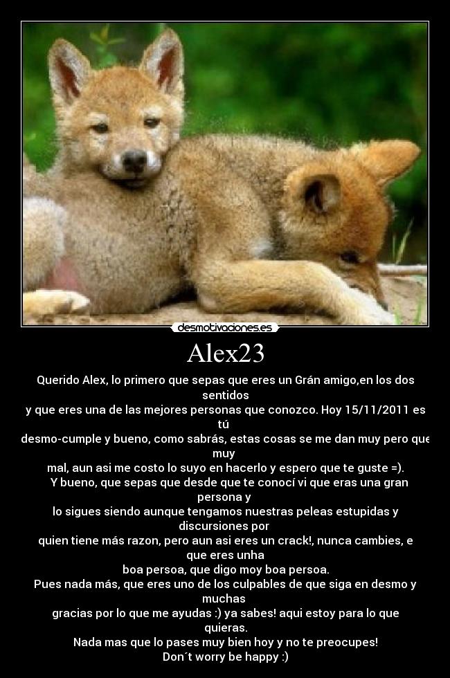 Alex23 - Querido Alex, lo primero que sepas que eres un Grán amigo,en los dos sentidos
y que eres una de las mejores personas que conozco. Hoy 15/11/2011 es tú 
desmo-cumple y bueno, como sabrás, estas cosas se me dan muy pero que muy 
mal, aun asi me costo lo suyo en hacerlo y espero que te guste =).
   Y bueno, que sepas que desde que te conocí vi que eras una gran persona y 
lo sigues siendo aunque tengamos nuestras peleas estupidas y discursiones por 
quien tiene más razon, pero aun asi eres un crack!, nunca cambies, e que eres unha
boa persoa, que digo moy boa persoa.
Pues nada más, que eres uno de los culpables de que siga en desmo y muchas 
gracias por lo que me ayudas :) ya sabes! aqui estoy para lo que quieras.
Nada mas que lo pases muy bien hoy y no te preocupes!
Don´t worry be happy :)