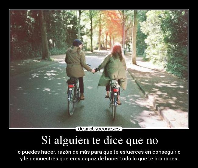 Si alguien te dice que no - lo puedes hacer, razón de más para que te esfuerces en conseguirlo
y le demuestres que eres capaz de hacer todo lo que te propones.