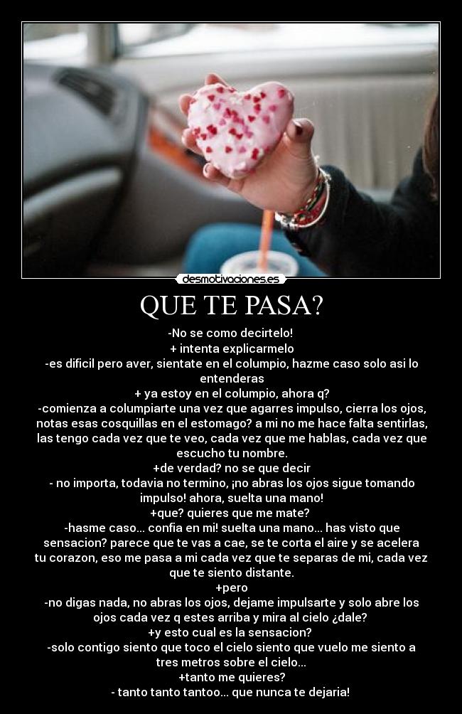 QUE TE PASA? - -No se como decirtelo!
+ intenta explicarmelo
-es dificil pero aver, sientate en el columpio, hazme caso solo asi lo
entenderas
+ ya estoy en el columpio, ahora q?
-comienza a columpiarte una vez que agarres impulso, cierra los ojos,
notas esas cosquillas en el estomago? a mi no me hace falta sentirlas,
las tengo cada vez que te veo, cada vez que me hablas, cada vez que
escucho tu nombre.
+de verdad? no se que decir
- no importa, todavia no termino, ¡no abras los ojos sigue tomando
impulso! ahora, suelta una mano!
+que? quieres que me mate?
-hasme caso... confia en mi! suelta una mano... has visto que
sensacion? parece que te vas a cae, se te corta el aire y se acelera
tu corazon, eso me pasa a mi cada vez que te separas de mi, cada vez
que te siento distante.
+pero
-no digas nada, no abras los ojos, dejame impulsarte y solo abre los
ojos cada vez q estes arriba y mira al cielo ¿dale?
+y esto cual es la sensacion?
-solo contigo siento que toco el cielo siento que vuelo me siento a
tres metros sobre el cielo...
+tanto me quieres?
- tanto tanto tantoo... que nunca te dejaria!