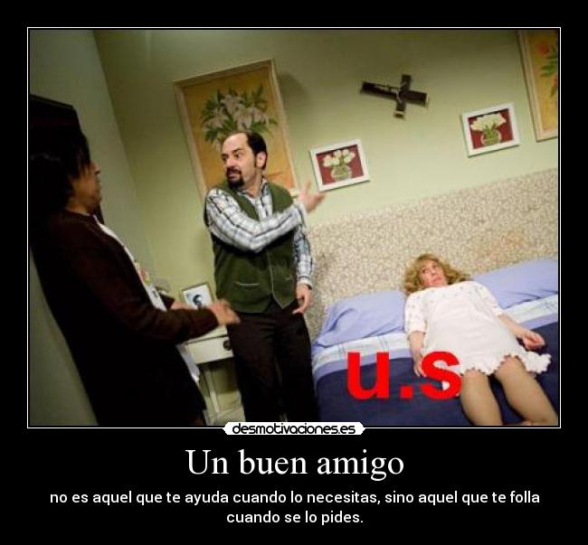 Un buen amigo - no es aquel que te ayuda cuando lo necesitas, sino aquel que te folla
cuando se lo pides.