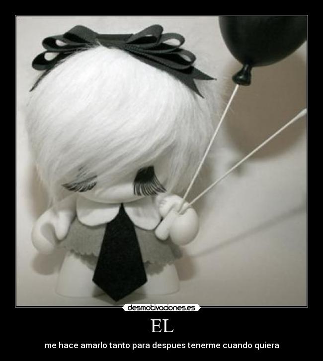 EL - me hace amarlo tanto para despues tenerme cuando quiera
