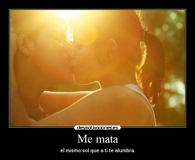 Me mata - el mismo sol que a ti te alumbra.