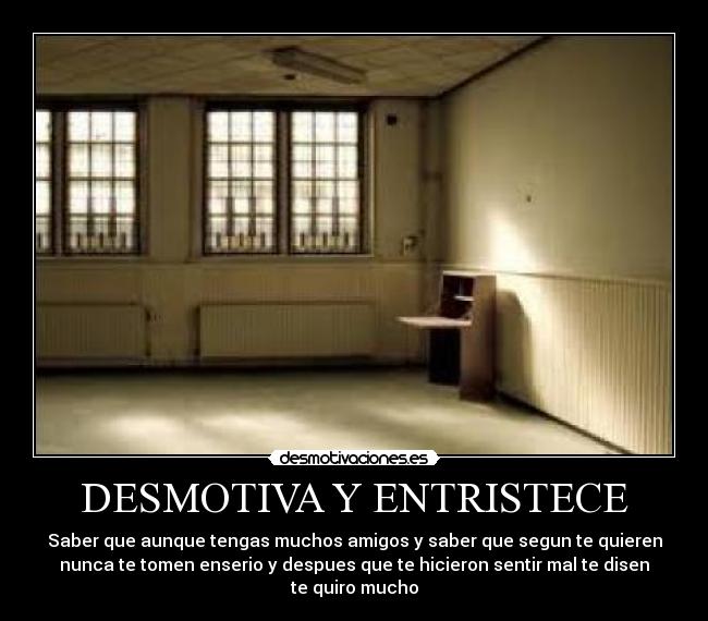 DESMOTIVA Y ENTRISTECE - Saber que aunque tengas muchos amigos y saber que segun te quieren
nunca te tomen enserio y despues que te hicieron sentir mal te disen
te quiro mucho