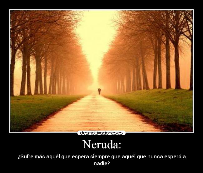 Neruda: - ¿Sufre más aquél que espera siempre que aquél que nunca esperó a nadie?