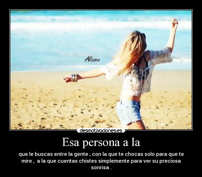 Esa persona a la - que le buscas entre la gente , con la que te chocas solo para que te
mire ,  a la que cuentas chistes simplemente para ver su preciosa
sonrisa .