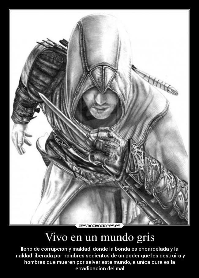 Vivo en un mundo gris - lleno de corrupcion y maldad, donde la bonda es encarcelada y la
maldad liberada por hombres sedientos de un poder que les destruira y
hombres que mueren por salvar este mundo,la unica cura es la
erradicacion del mal