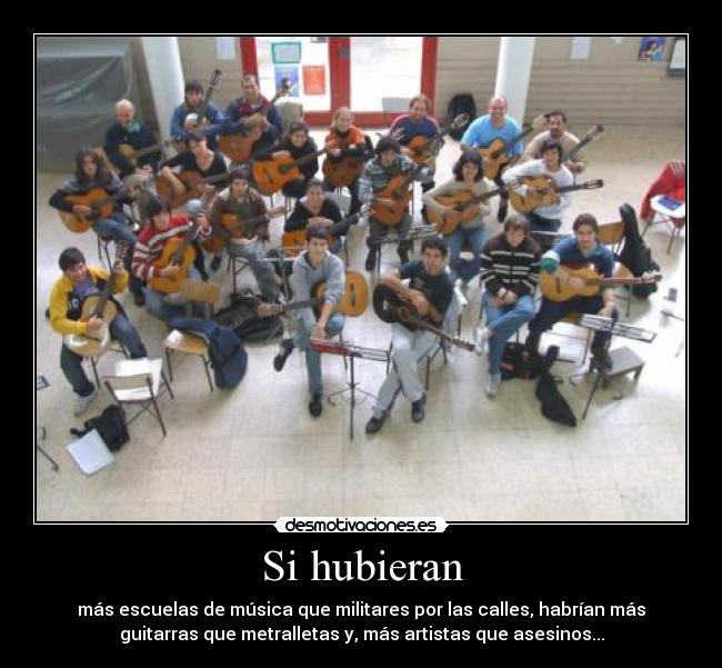 Si hubieran - más escuelas de música que militares por las calles, habrían más
guitarras que metralletas y, más artistas que asesinos...