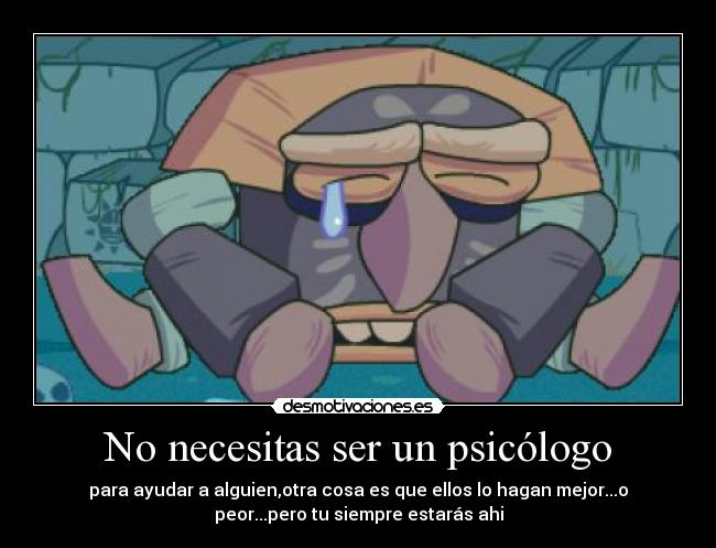 No necesitas ser un psicólogo - para ayudar a alguien,otra cosa es que ellos lo hagan mejor...o
peor...pero tu siempre estarás ahi