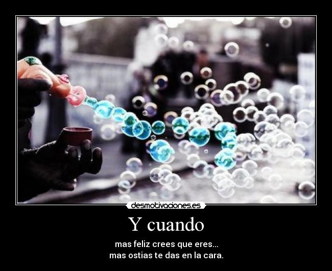 Y cuando - mas feliz crees que eres...
mas ostias te das en la cara.