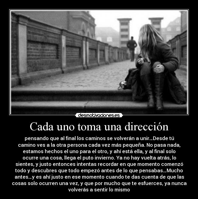 Cada uno toma una dirección - pensando que al final los caminos se volverán a unir…Desde tú
camino ves a la otra persona cada vez más pequeña. No pasa nada,
estamos hechos el uno para el otro, y ahí está ella, y al final solo
ocurre una cosa, llega el puto invierno. Ya no hay vuelta atrás, lo
sientes, y justo entonces intentas recordar en que momento comenzó
todo y descubres que todo empezó antes de lo que pensabas…Mucho
antes…y es ahí justo en ese momento cuando te das cuenta de que las
cosas solo ocurren una vez, y que por mucho que te esfuerces, ya nunca
volverás a sentir lo mismo