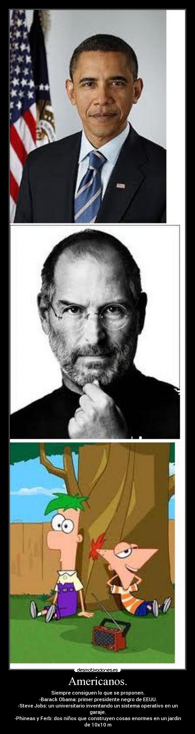 Americanos. - Siempre consiguen lo que se proponen.
-Barack Obama: primer presidente negro de EEUU.
-Steve Jobs: un universitario inventando un sistema operativo en un garaje.
-Phineas y Ferb: dos niños que construyen cosas enormes en un jardin de 10x10 m