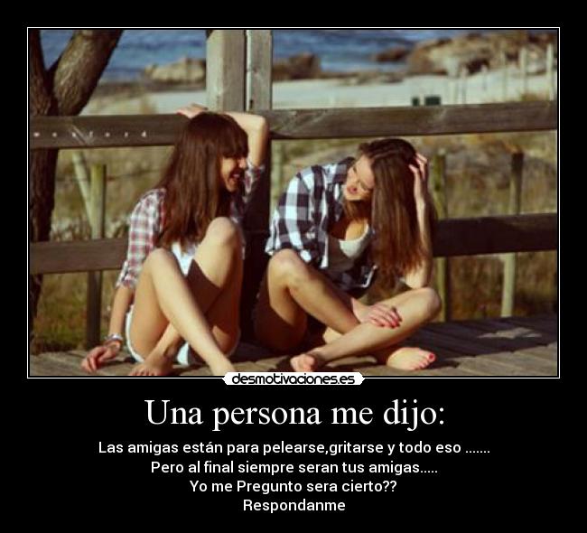 Una persona me dijo: - Las amigas están para pelearse,gritarse y todo eso .......
Pero al final siempre seran tus amigas.....
Yo me Pregunto sera cierto??
Respondanme