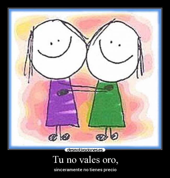 Tu no vales oro, - sinceramente no tienes precio