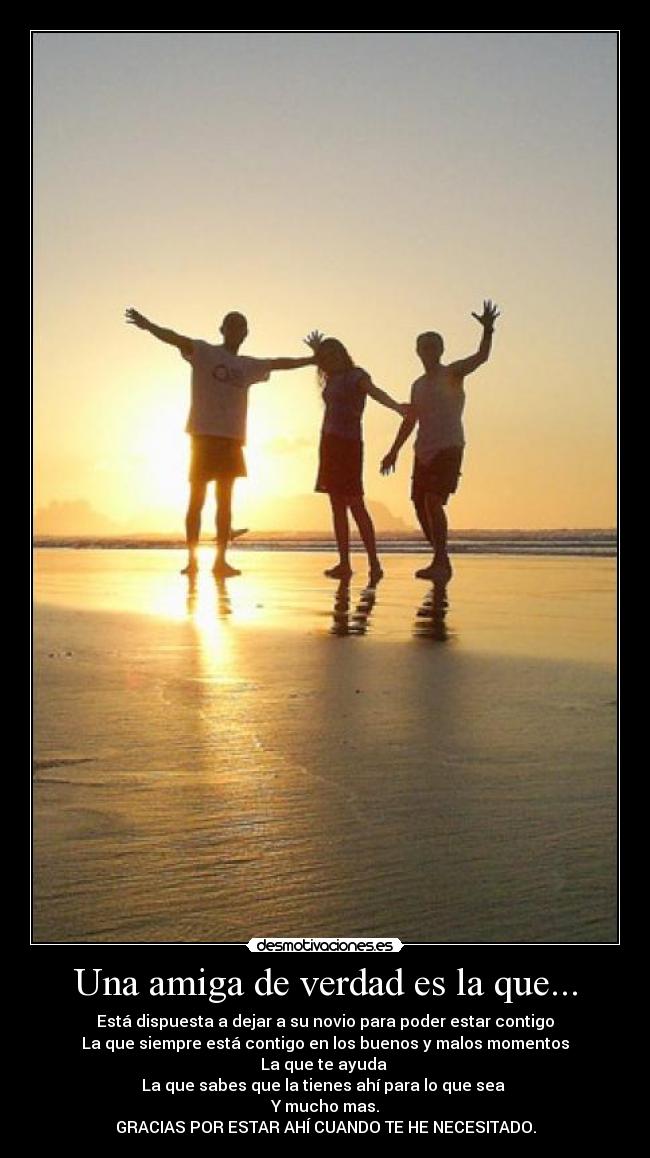 Una amiga de verdad es la que... - Está dispuesta a dejar a su novio para poder estar contigo
La que siempre está contigo en los buenos y malos momentos
La que te ayuda
La que sabes que la tienes ahí para lo que sea
Y mucho mas.
GRACIAS POR ESTAR AHÍ CUANDO TE HE NECESITADO.