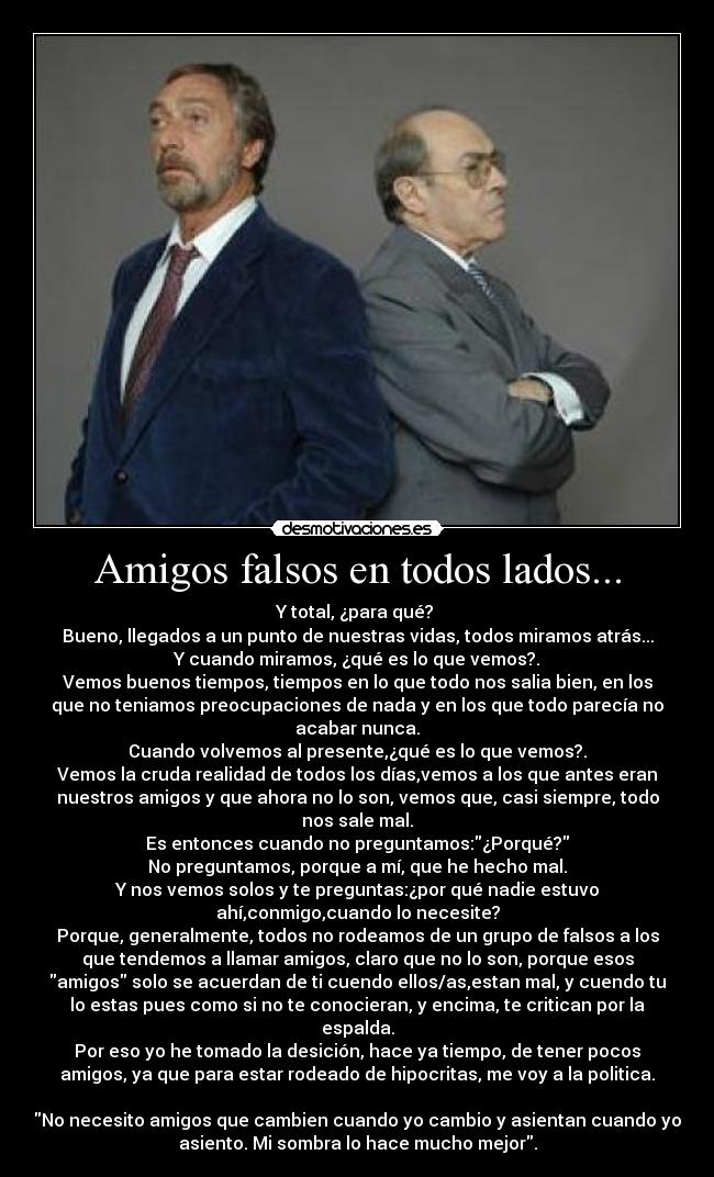 Amigos falsos en todos lados... - Y total, ¿para qué? 
Bueno, llegados a un punto de nuestras vidas, todos miramos atrás...
Y cuando miramos, ¿qué es lo que vemos?.
Vemos buenos tiempos, tiempos en lo que todo nos salia bien, en los
que no teniamos preocupaciones de nada y en los que todo parecía no
acabar nunca.
Cuando volvemos al presente,¿qué es lo que vemos?.
Vemos la cruda realidad de todos los días,vemos a los que antes eran
nuestros amigos y que ahora no lo son, vemos que, casi siempre, todo
nos sale mal.
Es entonces cuando no preguntamos:¿Porqué?
No preguntamos, porque a mí, que he hecho mal.
Y nos vemos solos y te preguntas:¿por qué nadie estuvo
ahí,conmigo,cuando lo necesite?
Porque, generalmente, todos no rodeamos de un grupo de falsos a los
que tendemos a llamar amigos, claro que no lo son, porque esos
amigos solo se acuerdan de ti cuendo ellos/as,estan mal, y cuendo tu
lo estas pues como si no te conocieran, y encima, te critican por la
espalda.
Por eso yo he tomado la desición, hace ya tiempo, de tener pocos
amigos, ya que para estar rodeado de hipocritas, me voy a la politica.

No necesito amigos que cambien cuando yo cambio y asientan cuando yo
asiento. Mi sombra lo hace mucho mejor.
