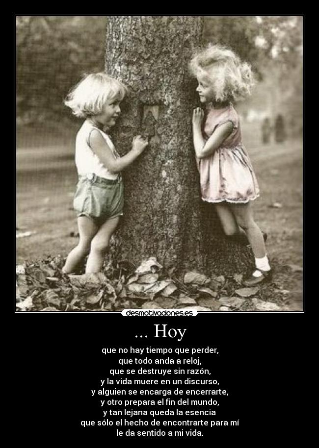 ... Hoy - que no hay tiempo que perder,
que todo anda a reloj,
que se destruye sin razón,
y la vida muere en un discurso,
y alguien se encarga de encerrarte,
y otro prepara el fin del mundo,
y tan lejana queda la esencia
que sólo el hecho de encontrarte para mí
le da sentido a mi vida.