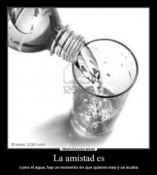 La amistad es - como el agua, hay un momento en que quieres mas y se acaba