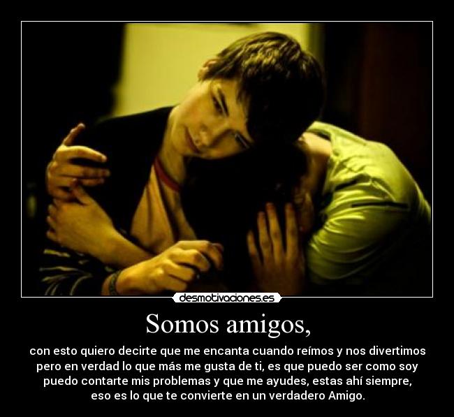 Somos amigos, - con esto quiero decirte que me encanta cuando reímos y nos divertimos
pero en verdad lo que más me gusta de ti, es que puedo ser como soy
puedo contarte mis problemas y que me ayudes, estas ahí siempre,
eso es lo que te convierte en un verdadero Amigo.