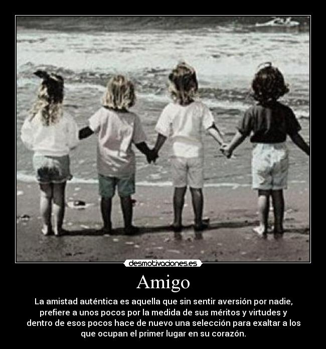Amigo - La amistad auténtica es aquella que sin sentir aversión por nadie,
prefiere a unos pocos por la medida de sus méritos y virtudes y
dentro de esos pocos hace de nuevo una selección para exaltar a los
que ocupan el primer lugar en su corazón.