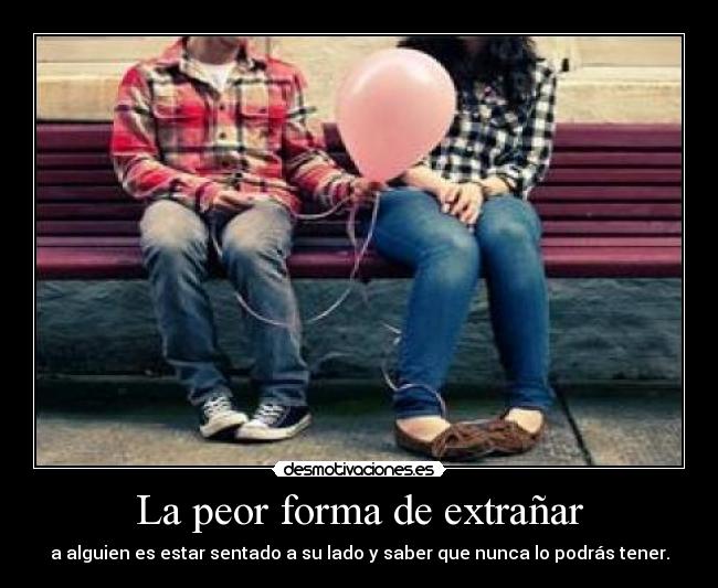 La peor forma de extrañar - a alguien es estar sentado a su lado y saber que nunca lo podrás tener.