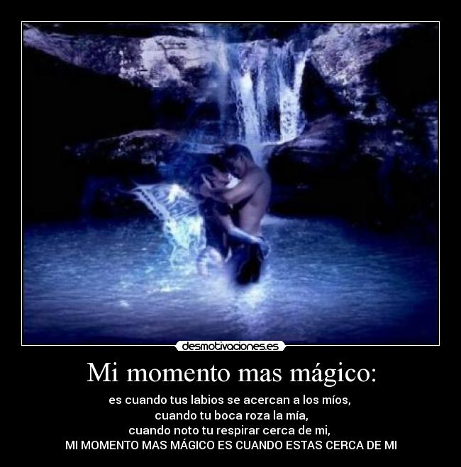 Mi momento mas mágico: - es cuando tus labios se acercan a los míos,
cuando tu boca roza la mía,
cuando noto tu respirar cerca de mi,
MI MOMENTO MAS MÁGICO ES CUANDO ESTAS CERCA DE MI