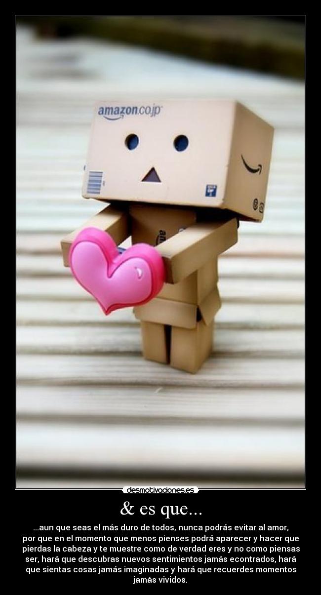 & es que... - ...aun que seas el más duro de todos, nunca podrás evitar al amor,
por que en el momento que menos pienses podrá aparecer y hacer que
pierdas la cabeza y te muestre como de verdad eres y no como piensas
ser, hará que descubras nuevos sentimientos jamás econtrados, hará
que sientas cosas jamás imaginadas y hará que recuerdes momentos
jamás vividos.