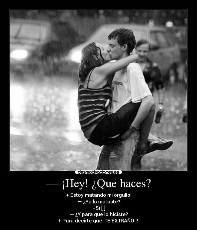 — ¡Hey! ¿Que haces? - + Estoy matando mi orgullo!
— ¿Ya lo mataste?
+Si [♥]
— ¿Y para que lo hiciste?
+ Para decirte que ¡TE EXTRAÑO !! ♥