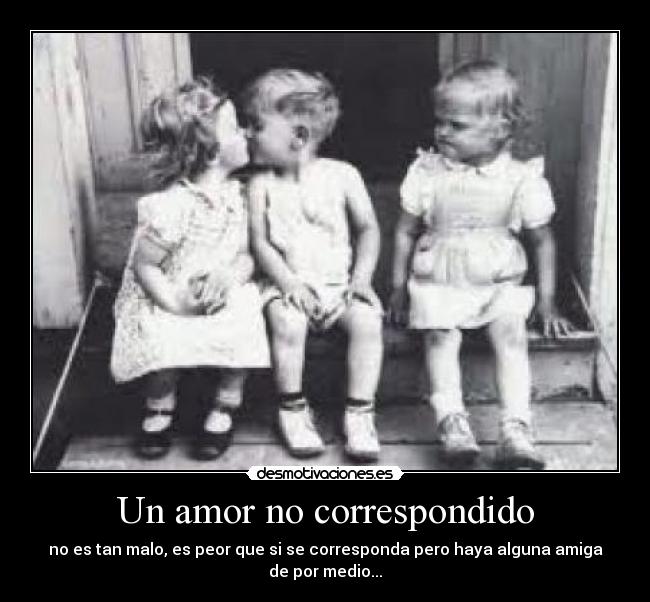 Un amor no correspondido - no es tan malo, es peor que si se corresponda pero haya alguna amiga de por medio...