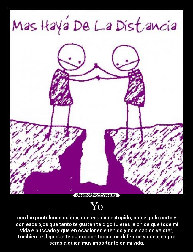Yo - con los pantalones caidos, con esa risa estupida, con el pelo corto y
con esos ojos que tanto te gustan te digo tu eres la chica que toda mi
vida e buscado y que en ocasiones e tenido y no e sabido valorar,
también te digo que te quiero con todos tus defectos y que siempre
seras alguien muy importante en mi vida.