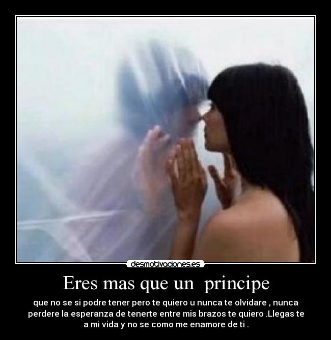 Eres mas que un  principe - que no se si podre tener pero te quiero u nunca te olvidare , nunca
perdere la esperanza de tenerte entre mis brazos te quiero .Llegas te
a mi vida y no se como me enamore de ti .