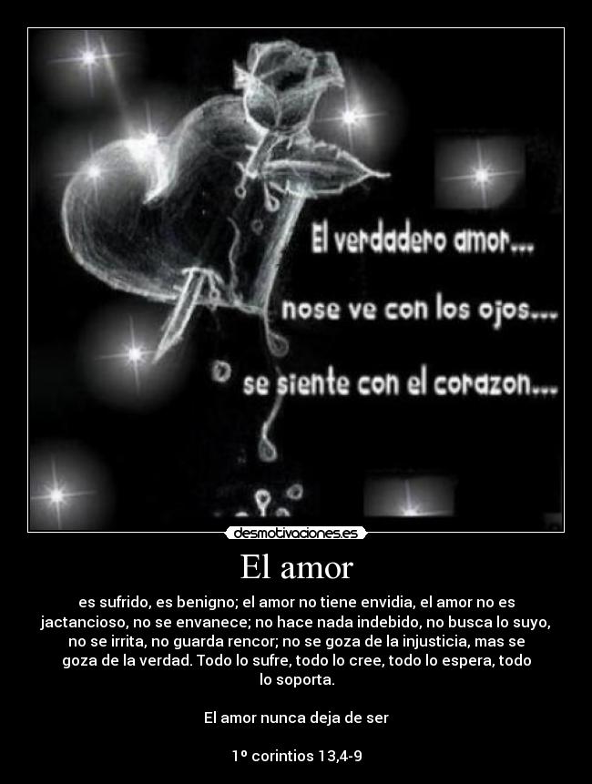 El amor - es sufrido, es benigno; el amor no tiene envidia, el amor no es
jactancioso, no se envanece; no hace nada indebido, no busca lo suyo,
no se irrita, no guarda rencor; no se goza de la injusticia, mas se
goza de la verdad. Todo lo sufre, todo lo cree, todo lo espera, todo
lo soporta.
El amor nunca deja de ser
1º corintios 13,4-9