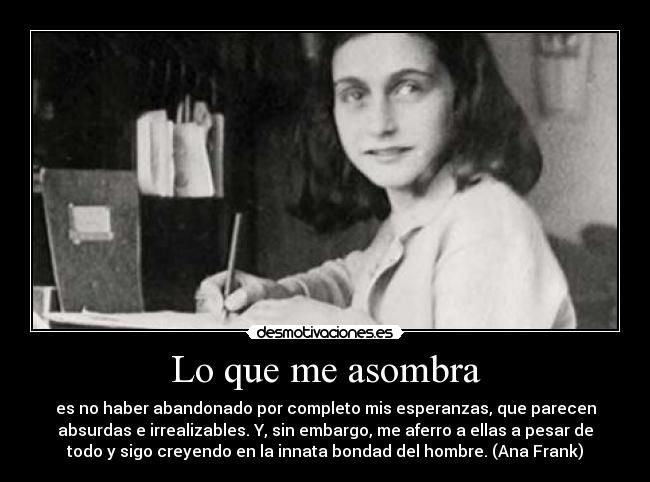 Lo que me asombra - es no haber abandonado por completo mis esperanzas, que parecen
absurdas e irrealizables. Y, sin embargo, me aferro a ellas a pesar de
todo y sigo creyendo en la innata bondad del hombre. (Ana Frank)