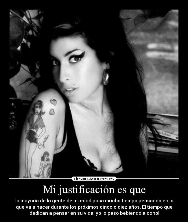 Mi justificación es que - la mayoría de la gente de mi edad pasa mucho tiempo pensando en lo
que va a hacer durante los próximos cinco o diez años. El tiempo que
dedican a pensar en su vida, yo lo paso bebiendo alcohol