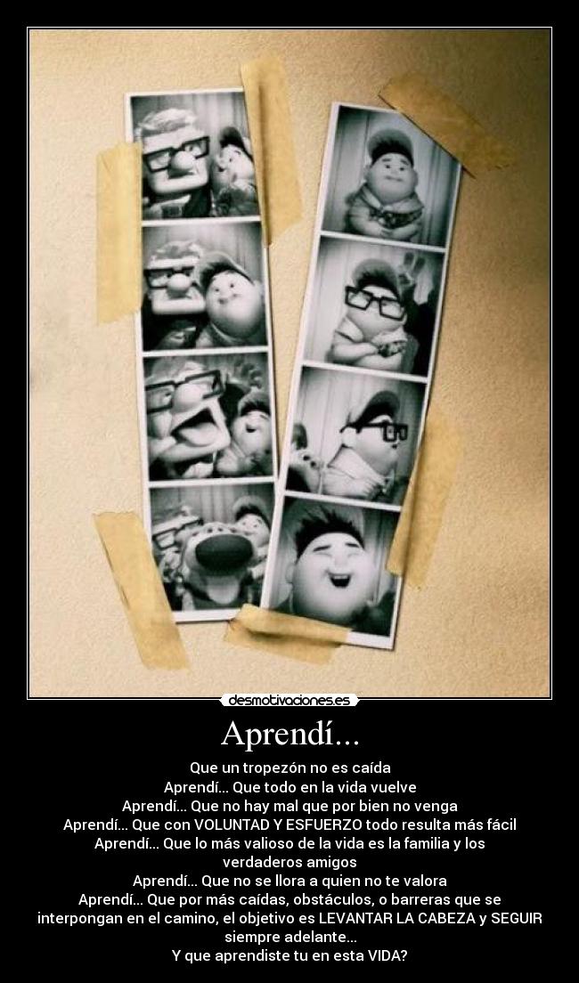 Aprendí... - Que un tropezón no es caída
Aprendí... Que todo en la vida vuelve
Aprendí... Que no hay mal que por bien no venga
Aprendí... Que con VOLUNTAD Y ESFUERZO todo resulta más fácil
Aprendí... Que lo más valioso de la vida es la familia y los
verdaderos amigos
Aprendí... Que no se llora a quien no te valora
Aprendí... Que por más caídas, obstáculos, o barreras que se
interpongan en el camino, el objetivo es LEVANTAR LA CABEZA y SEGUIR
siempre adelante...
Y que aprendiste tu en esta VIDA?