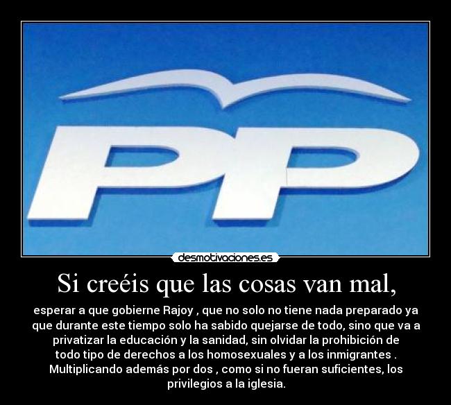 Si creéis que las cosas van mal, - esperar a que gobierne Rajoy , que no solo no tiene nada preparado ya
que durante este tiempo solo ha sabido quejarse de todo, sino que va a
privatizar la educación y la sanidad, sin olvidar la prohibición de
todo tipo de derechos a los homosexuales y a los inmigrantes .
Multiplicando además por dos , como si no fueran suficientes, los
privilegios a la iglesia.