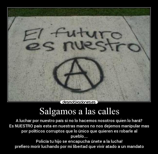 Salgamos a las calles - A luchar por nuestro país si no lo hacemos nosotros quien lo hará?
Es NUESTRO país esta en nuestras manos no nos dejemos manipular mas
por políticos corruptos que lo único que quieren es robarle al
pueblo....
Policía tu hijo se encapucha únete a la lucha!
prefiero morir luchando por mi libertad que vivir atado a un mandato