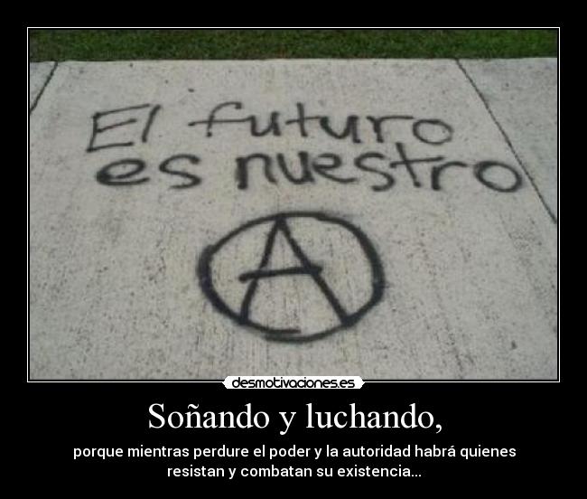 Soñando y luchando, - porque mientras perdure el poder y la autoridad habrá quienes
resistan y combatan su existencia...